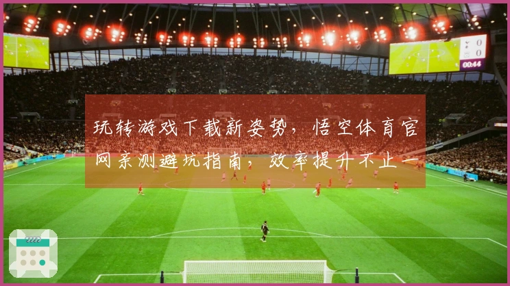 玩转游戏下载新姿势，悟空体育官网亲测避坑指南，效率提升不止一点点
