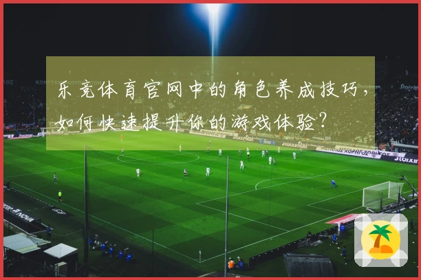 乐竞体育官网中的角色养成技巧，如何快速提升你的游戏体验？